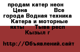 продам катер неон  › Цена ­ 550 000 - Все города Водная техника » Катера и моторные яхты   . Тыва респ.,Кызыл г.